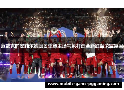 范戴克的安菲尔德愿景重塑主场气氛打造全新红军荣耀氛围