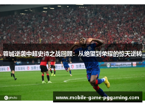 蓉城逆袭中超史诗之战回顾：从绝望到荣耀的惊天逆转