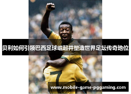 贝利如何引领巴西足球崛起并塑造世界足坛传奇地位