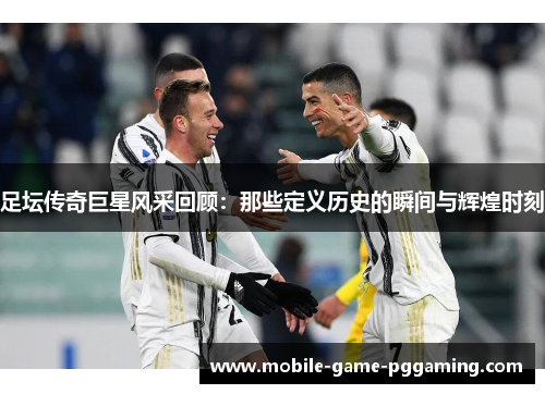 足坛传奇巨星风采回顾：那些定义历史的瞬间与辉煌时刻