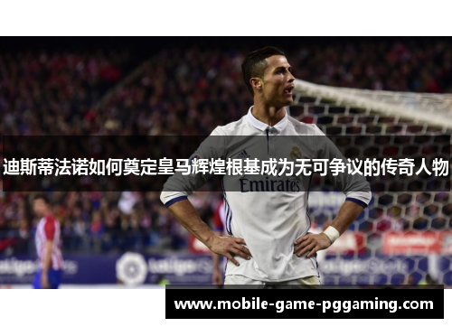 迪斯蒂法诺如何奠定皇马辉煌根基成为无可争议的传奇人物