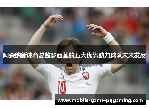 阿森纳新体育总监罗西基的五大优势助力球队未来发展