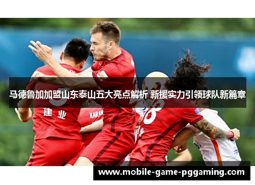 马德鲁加加盟山东泰山五大亮点解析 新援实力引领球队新篇章