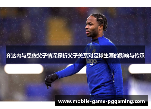 齐达内与恩佐父子情深探析父子关系对足球生涯的影响与传承