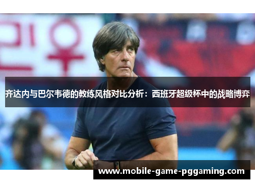 齐达内与巴尔韦德的教练风格对比分析：西班牙超级杯中的战略博弈