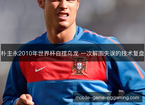 朴主永2010年世界杯自摆乌龙 一次解围失误的技术复盘